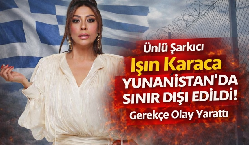 Ünlü Şarkıcı Işın Karaca Yunanistan'da Sınır Dışı Edildi! Gerekçe Olay Yarattı